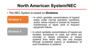 North American System/NEC
• The NEC System is based on Divisions
Division 1
• In which ignitable concentrations of hazard
exists under normal operation conditions
and/or where hazard is caused by frequent
maintenance or repair work or frequent
equipment failure.
Division 2 • In which ignitable concentrations of hazard are
handled, processed or used, but which are
normally in closed containers or closed
systems from which they can only escape
through accidental rupture or breakdown of
such containers or systems.
 