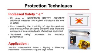 Protection Techniques
Increased Safety “ e ”
• IN case of INCREASED SAFETY CONCEPT
additional measures are applied to increase the level
of safety,
• thus preventing the possibility of high temperatures
and the occurrence of sparks or electric arcs within the
enclosure or on exposed parts of electrical equipment
• “Increased safety” increases the insulation
performance
Application :
Junction boxes/terminal boxes - Lighting - Measuring
instruments - Transformers - Squirrel cage motors
 