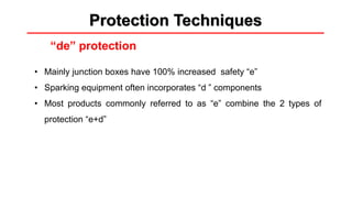 Methods of protection
“de” protection
Protection Techniques
• Mainly junction boxes have 100% increased safety “e”
• Sparking equipment often incorporates “d ” components
• Most products commonly referred to as “e” combine the 2 types of
protection “e+d”
 