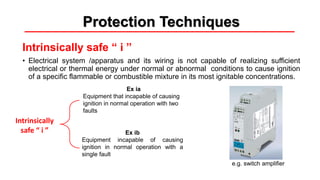 Protection Techniques
Intrinsically safe “ i ”
• Electrical system /apparatus and its wiring is not capable of realizing sufficient
electrical or thermal energy under normal or abnormal conditions to cause ignition
of a specific flammable or combustible mixture in its most ignitable concentrations.
Ex ia
Equipment that incapable of causing
ignition in normal operation with two
faults
Ex ib
Equipment incapable of causing
ignition in normal operation with a
single fault
Intrinsically
safe “ i ”
e.g. switch amplifier
 