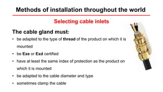 Installation rules
Selecting cable inlets
The cable gland must:
• be adapted to the type of thread of the product on which it is
mounted
• be Exe or Exd certified
• have at least the same index of protection as the product on
which it is mounted
• be adapted to the cable diameter and type
• sometimes clamp the cable
Methods of installation throughout the world
 
