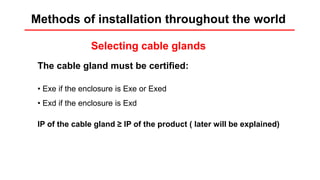 Installation rules
Selecting cable glands
The cable gland must be certified:
• Exe if the enclosure is Exe or Exed
• Exd if the enclosure is Exd
IP of the cable gland ≥ IP of the product ( later will be explained)
Methods of installation throughout the world
 