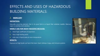 EFFECTS AND USES OF HAZARDOUS
BUILDING MATERIALS:
2. MERCURY
DEFINITION:
Naturally occurring element that in its pure form is a liquid that volatizes readily• Mercury
vapor is colorless and odorless.
WIDELY USE FOR MANY REASONS BECAUSE:
 Have high coefficient of expansion.
 Has a high boiling point.
 only one in liquid state at room temperature
EFFECTS:
Exposure at high levels can harm the brain, heart, kidneys, lungs, and immune systems
 