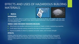 EFFECTS AND USES OF HAZARDOUS BUILDING
MATERIALS:
4. SILICA:
DEFINITION:
Silica is the name given to a group of minerals composed of silicon and oxygen, the two most
abundant elements in the earth's crust. Silica is found commonly in the crystalline state and rarely
in an amorphous state.
WIDELY USED FOR MANY REASONS BECAUSE:
 Silica fume is an excellent admixture for concrete as it leads to better engineering properties.
 It will reduce thermal cracking caused by the heat of cement hydration,
 Improve durability to attack by sulphate and acidic waters, and increase strength.
EFFECTS:
Inhaling silica can lead to serious, sometimes fatal illnesses including silicosis, lung cancer,
tuberculosis (in those with silicosis), and chronic obstructive pulmonary disease (COPD). In
addition, silica exposure has been linked to other illnesses including renal disease and other
cancers.
 