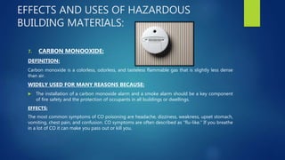 EFFECTS AND USES OF HAZARDOUS
BUILDING MATERIALS:
7. CARBON MONOOXIDE:
DEFINITION:
Carbon monoxide is a colorless, odorless, and tasteless flammable gas that is slightly less dense
than air.
WIDELY USED FOR MANY REASONS BECAUSE:
 The installation of a carbon monoxide alarm and a smoke alarm should be a key component
of fire safety and the protection of occupants in all buildings or dwellings.
EFFECTS:
The most common symptoms of CO poisoning are headache, dizziness, weakness, upset stomach,
vomiting, chest pain, and confusion. CO symptoms are often described as “flu-like.” If you breathe
in a lot of CO it can make you pass out or kill you.
 