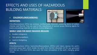 EFFECTS AND USES OF HAZARDOUS
BUILDING MATERIALS:
9. CHLOROFLOROCARBONS:
DEFINITION:
Chlorofluorocarbons (CFCs) are nontoxic, nonflammable chemicals containing atoms of carbon,
chlorine, and fluorine. They are used in the manufacture of aerosol sprays, blowing agents for
foams and packing materials, as solvents, and as refrigerants.
WIDELY USED FOR MANY REASONS BECAUSE:
 Excellent refrigerants
 Very good propellants
 Useful in firefighting
EFFECTS:
Chlorofluorocarbons (CFCs), hydrochlorofluorocarbons (HCFCs) and halons destroy the earth's
protective ozone layer, which shields the earth from harmful ultraviolet (UV-B) rays generated
from the sun. CFCs and HCFCs also warm the lower atmosphere of the earth, changing global
climate.
 