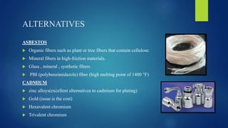 ALTERNATIVES
ASBESTOS
 Organic fibers such as plant or tree fibers that contain cellulose.
 Mineral fibers in high-friction materials.
 Glass , mineral , synthetic fibers
 PBI (polybenzimidazole) fiber (high melting point of 1400 °F)
CADMIUM
 zinc alloys(excellent alternatives to cadmium for plating)
 Gold (issue is the cost)
 Hexavalent chromium
 Trivalent chromium
 