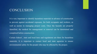 CONCLUSION
It is very important to identify hazardous materials in advance of construction
to prevent against accidental exposure, for both occupants and workers, as
well as assists in managing project costs. Once the hazards are properly
identified, the method for management or removal can be determined and
completed before construction.
Certain federal , state and local laws and regulations are there for hazardous
materials. It is important to contact local and state agencies to ensure
environmental safety for the people who may be affected by the project.
 