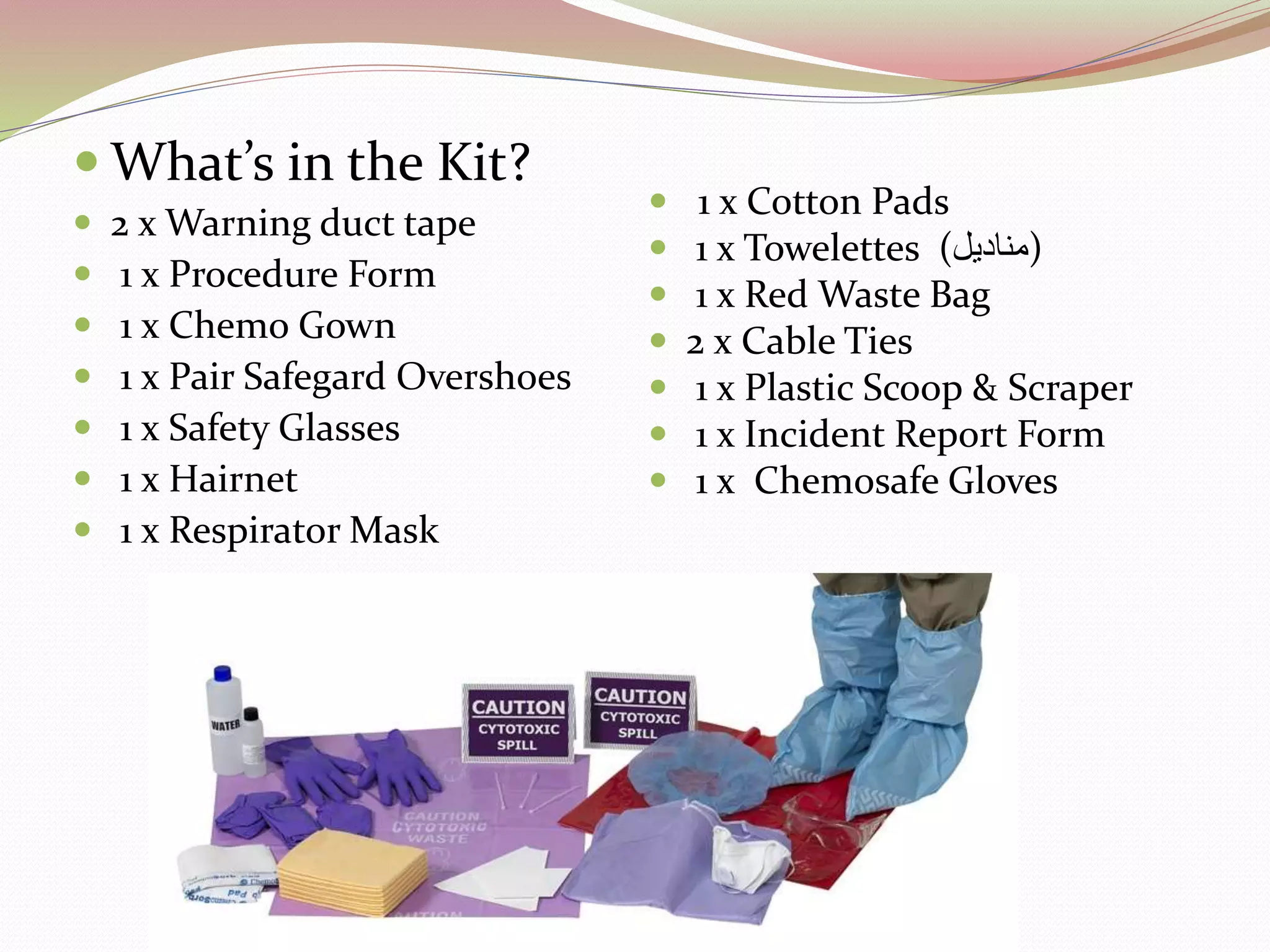  What’s in the Kit?
 2 x Warning duct tape
 1 x Procedure Form
 1 x Chemo Gown
 1 x Pair Safegard Overshoes
 1 x Safety Glasses
 1 x Hairnet
 1 x Respirator Mask
 1 x Cotton Pads
 1 x Towelettes (‫)مناديل‬
 1 x Red Waste Bag
 2 x Cable Ties
 1 x Plastic Scoop & Scraper
 1 x Incident Report Form
 1 x Chemosafe Gloves
 