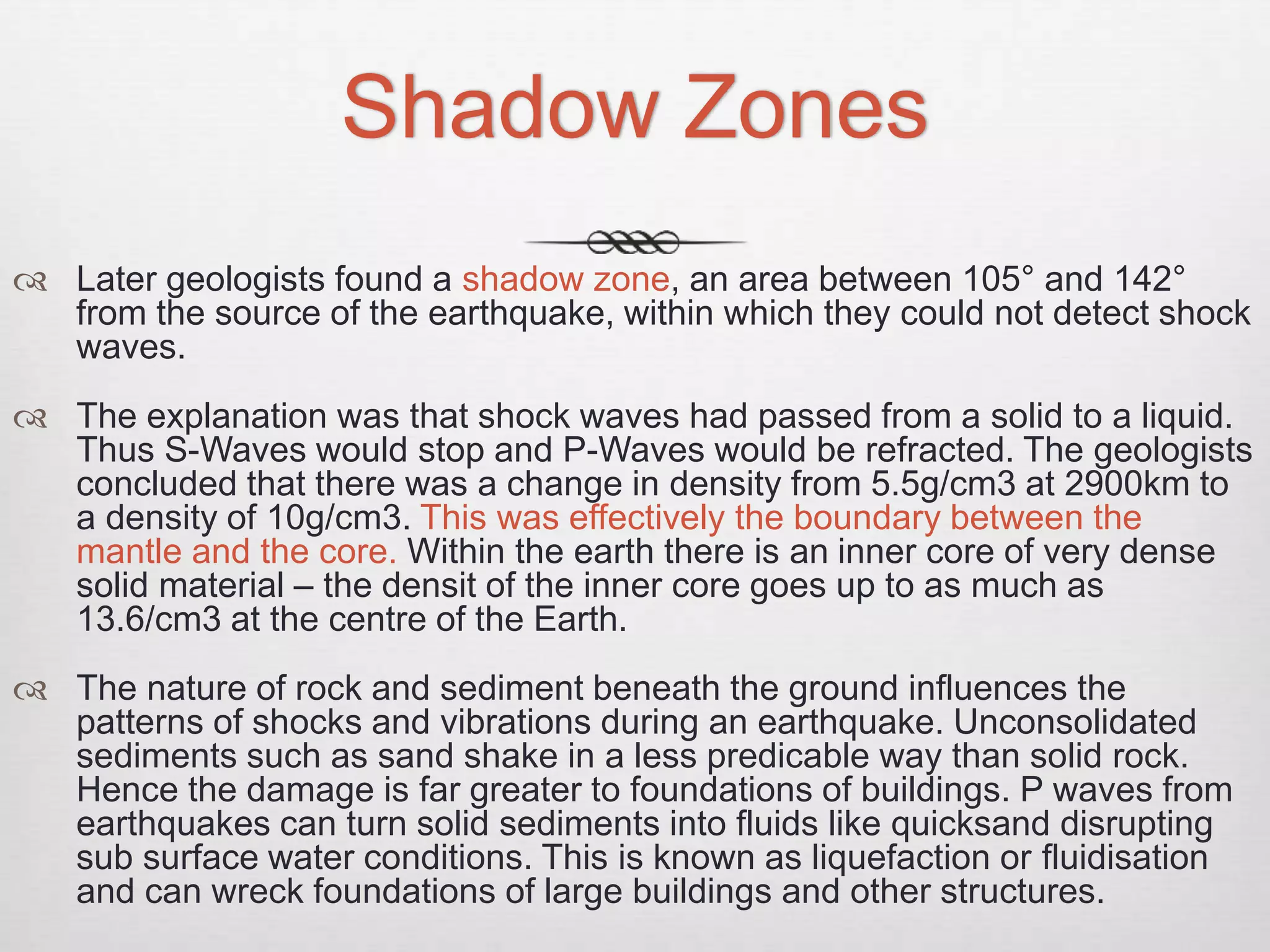 Shadow Zones
 Later geologists found a shadow zone, an area between 105° and 142°
from the source of the earthquake, within which they could not detect shock
waves.
 The explanation was that shock waves had passed from a solid to a liquid.
Thus S-Waves would stop and P-Waves would be refracted. The geologists
concluded that there was a change in density from 5.5g/cm3 at 2900km to
a density of 10g/cm3. This was effectively the boundary between the
mantle and the core. Within the earth there is an inner core of very dense
solid material – the densit of the inner core goes up to as much as
13.6/cm3 at the centre of the Earth.
 The nature of rock and sediment beneath the ground influences the
patterns of shocks and vibrations during an earthquake. Unconsolidated
sediments such as sand shake in a less predicable way than solid rock.
Hence the damage is far greater to foundations of buildings. P waves from
earthquakes can turn solid sediments into fluids like quicksand disrupting
sub surface water conditions. This is known as liquefaction or fluidisation
and can wreck foundations of large buildings and other structures.
 