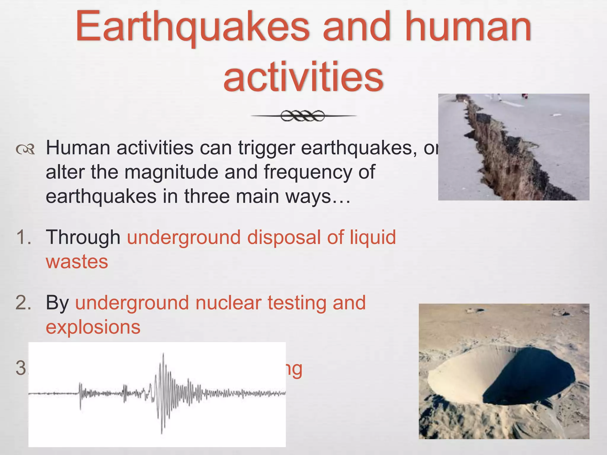 Earthquakes and human
activities
 Human activities can trigger earthquakes, or
alter the magnitude and frequency of
earthquakes in three main ways…
1. Through underground disposal of liquid
wastes
2. By underground nuclear testing and
explosions
3. By increasing crustal loading
 