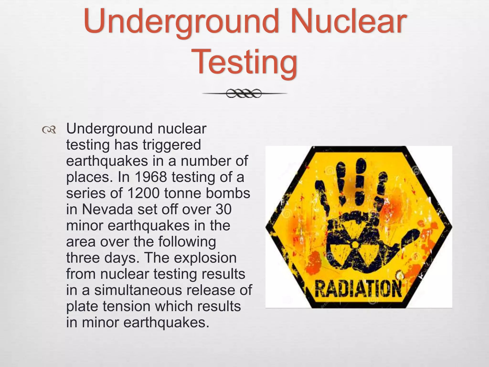 Underground Nuclear
Testing
 Underground nuclear
testing has triggered
earthquakes in a number of
places. In 1968 testing of a
series of 1200 tonne bombs
in Nevada set off over 30
minor earthquakes in the
area over the following
three days. The explosion
from nuclear testing results
in a simultaneous release of
plate tension which results
in minor earthquakes.
 