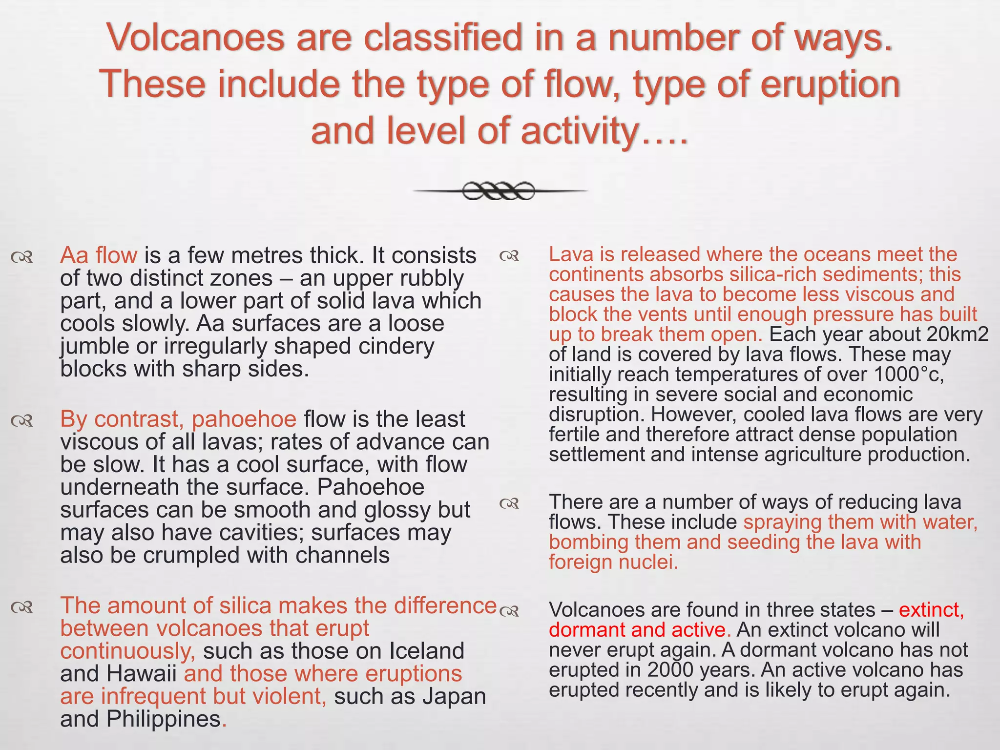 Volcanoes are classified in a number of ways.
These include the type of flow, type of eruption
and level of activity….
 Aa flow is a few metres thick. It consists
of two distinct zones – an upper rubbly
part, and a lower part of solid lava which
cools slowly. Aa surfaces are a loose
jumble or irregularly shaped cindery
blocks with sharp sides.
 By contrast, pahoehoe flow is the least
viscous of all lavas; rates of advance can
be slow. It has a cool surface, with flow
underneath the surface. Pahoehoe
surfaces can be smooth and glossy but
may also have cavities; surfaces may
also be crumpled with channels
 The amount of silica makes the difference
between volcanoes that erupt
continuously, such as those on Iceland
and Hawaii and those where eruptions
are infrequent but violent, such as Japan
and Philippines.
 Lava is released where the oceans meet the
continents absorbs silica-rich sediments; this
causes the lava to become less viscous and
block the vents until enough pressure has built
up to break them open. Each year about 20km2
of land is covered by lava flows. These may
initially reach temperatures of over 1000°c,
resulting in severe social and economic
disruption. However, cooled lava flows are very
fertile and therefore attract dense population
settlement and intense agriculture production.
 There are a number of ways of reducing lava
flows. These include spraying them with water,
bombing them and seeding the lava with
foreign nuclei.
 Volcanoes are found in three states – extinct,
dormant and active. An extinct volcano will
never erupt again. A dormant volcano has not
erupted in 2000 years. An active volcano has
erupted recently and is likely to erupt again.
 