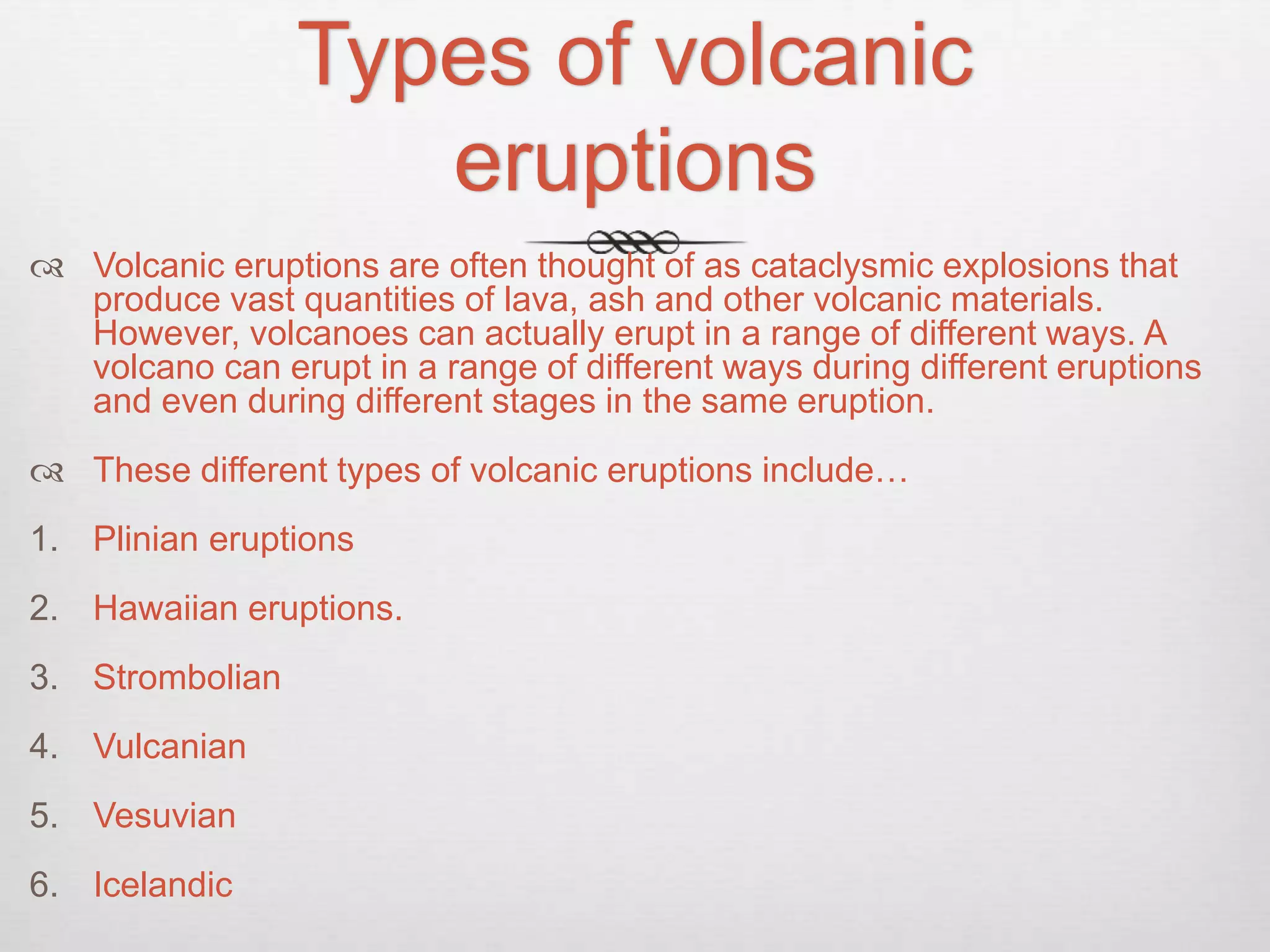 Types of volcanic
eruptions
 Volcanic eruptions are often thought of as cataclysmic explosions that
produce vast quantities of lava, ash and other volcanic materials.
However, volcanoes can actually erupt in a range of different ways. A
volcano can erupt in a range of different ways during different eruptions
and even during different stages in the same eruption.
 These different types of volcanic eruptions include…
1. Plinian eruptions
2. Hawaiian eruptions.
3. Strombolian
4. Vulcanian
5. Vesuvian
6. Icelandic
 