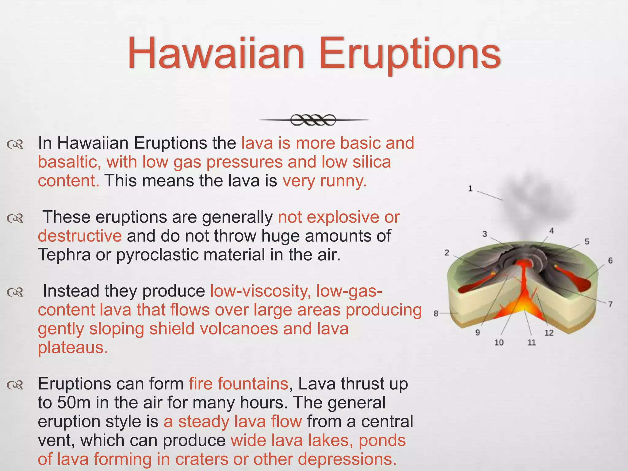 Hawaiian Eruptions
 In Hawaiian Eruptions the lava is more basic and
basaltic, with low gas pressures and low silica
content. This means the lava is very runny.
 These eruptions are generally not explosive or
destructive and do not throw huge amounts of
Tephra or pyroclastic material in the air.
 Instead they produce low-viscosity, low-gas-
content lava that flows over large areas producing
gently sloping shield volcanoes and lava
plateaus.
 Eruptions can form fire fountains, Lava thrust up
to 50m in the air for many hours. The general
eruption style is a steady lava flow from a central
vent, which can produce wide lava lakes, ponds
of lava forming in craters or other depressions.
 