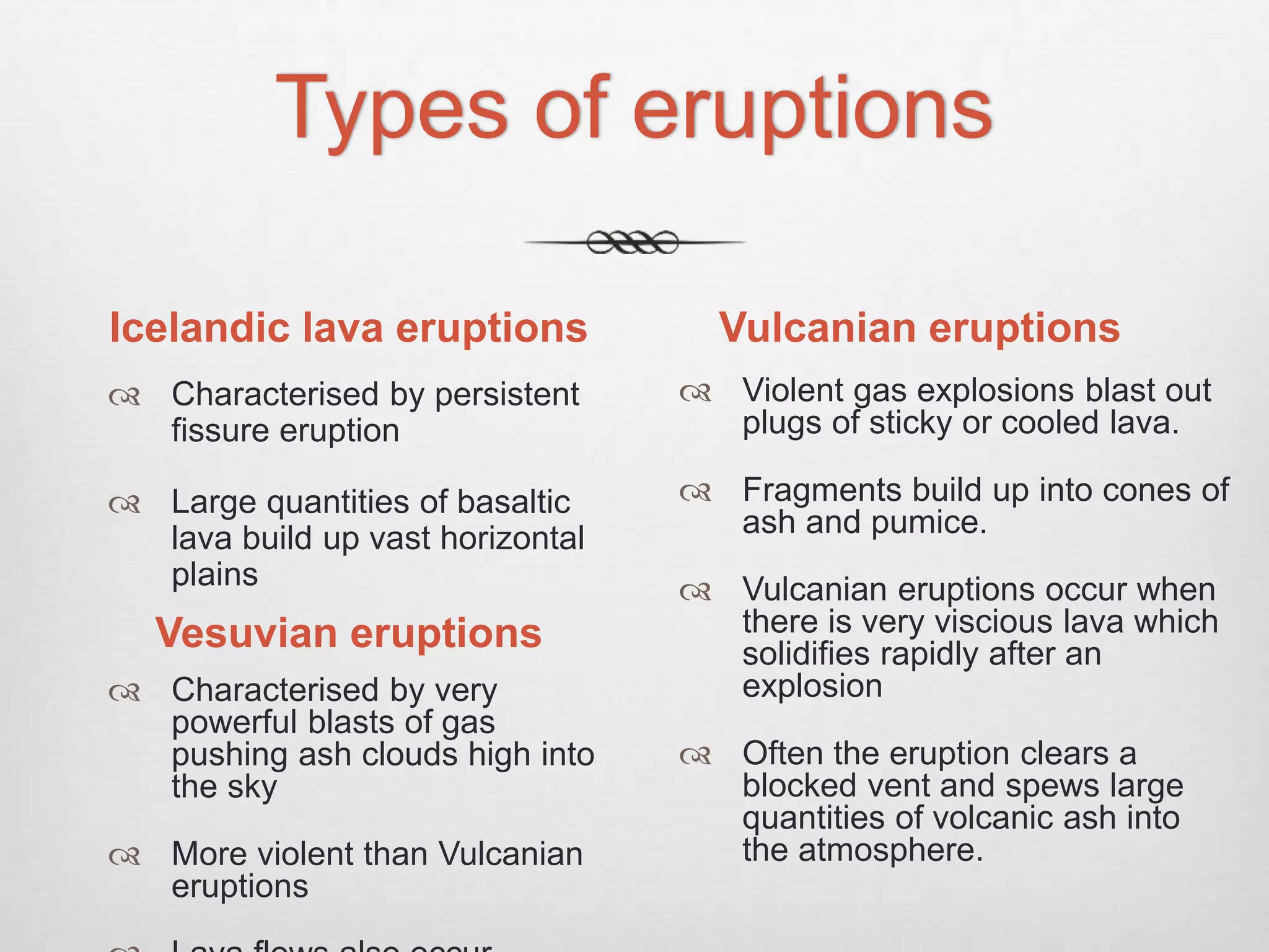 Types of eruptions
Icelandic lava eruptions
 Characterised by persistent
fissure eruption
 Large quantities of basaltic
lava build up vast horizontal
plains
Vulcanian eruptions
 Violent gas explosions blast out
plugs of sticky or cooled lava.
 Fragments build up into cones of
ash and pumice.
 Vulcanian eruptions occur when
there is very viscious lava which
solidifies rapidly after an
explosion
 Often the eruption clears a
blocked vent and spews large
quantities of volcanic ash into
the atmosphere.
Vesuvian eruptions
 Characterised by very
powerful blasts of gas
pushing ash clouds high into
the sky
 More violent than Vulcanian
eruptions
 