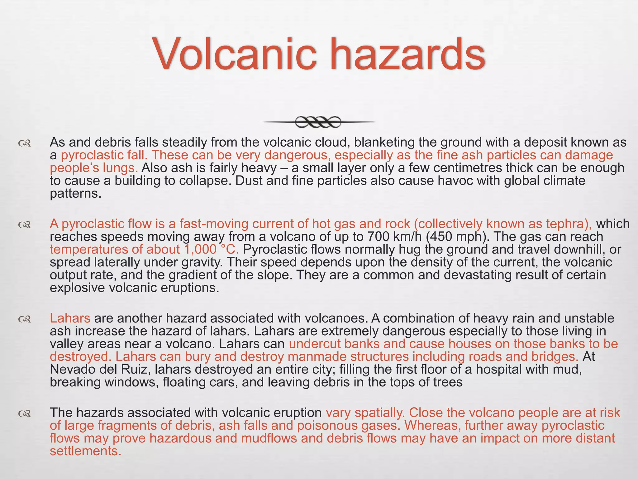 Volcanic hazards
 As and debris falls steadily from the volcanic cloud, blanketing the ground with a deposit known as
a pyroclastic fall. These can be very dangerous, especially as the fine ash particles can damage
people’s lungs. Also ash is fairly heavy – a small layer only a few centimetres thick can be enough
to cause a building to collapse. Dust and fine particles also cause havoc with global climate
patterns.
 A pyroclastic flow is a fast-moving current of hot gas and rock (collectively known as tephra), which
reaches speeds moving away from a volcano of up to 700 km/h (450 mph). The gas can reach
temperatures of about 1,000 °C. Pyroclastic flows normally hug the ground and travel downhill, or
spread laterally under gravity. Their speed depends upon the density of the current, the volcanic
output rate, and the gradient of the slope. They are a common and devastating result of certain
explosive volcanic eruptions.
 Lahars are another hazard associated with volcanoes. A combination of heavy rain and unstable
ash increase the hazard of lahars. Lahars are extremely dangerous especially to those living in
valley areas near a volcano. Lahars can undercut banks and cause houses on those banks to be
destroyed. Lahars can bury and destroy manmade structures including roads and bridges. At
Nevado del Ruiz, lahars destroyed an entire city; filling the first floor of a hospital with mud,
breaking windows, floating cars, and leaving debris in the tops of trees
 The hazards associated with volcanic eruption vary spatially. Close the volcano people are at risk
of large fragments of debris, ash falls and poisonous gases. Whereas, further away pyroclastic
flows may prove hazardous and mudflows and debris flows may have an impact on more distant
settlements.
 
