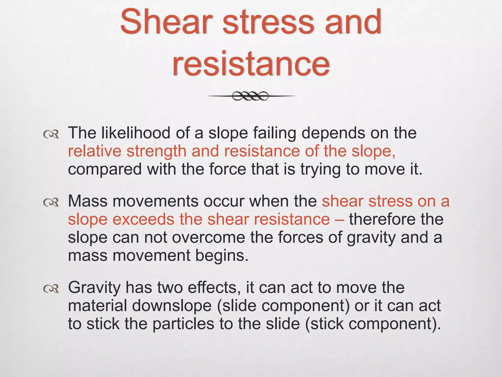 Shear stress and
resistance
 The likelihood of a slope failing depends on the
relative strength and resistance of the slope,
compared with the force that is trying to move it.
 Mass movements occur when the shear stress on a
slope exceeds the shear resistance – therefore the
slope can not overcome the forces of gravity and a
mass movement begins.
 Gravity has two effects, it can act to move the
material downslope (slide component) or it can act
to stick the particles to the slide (stick component).
 