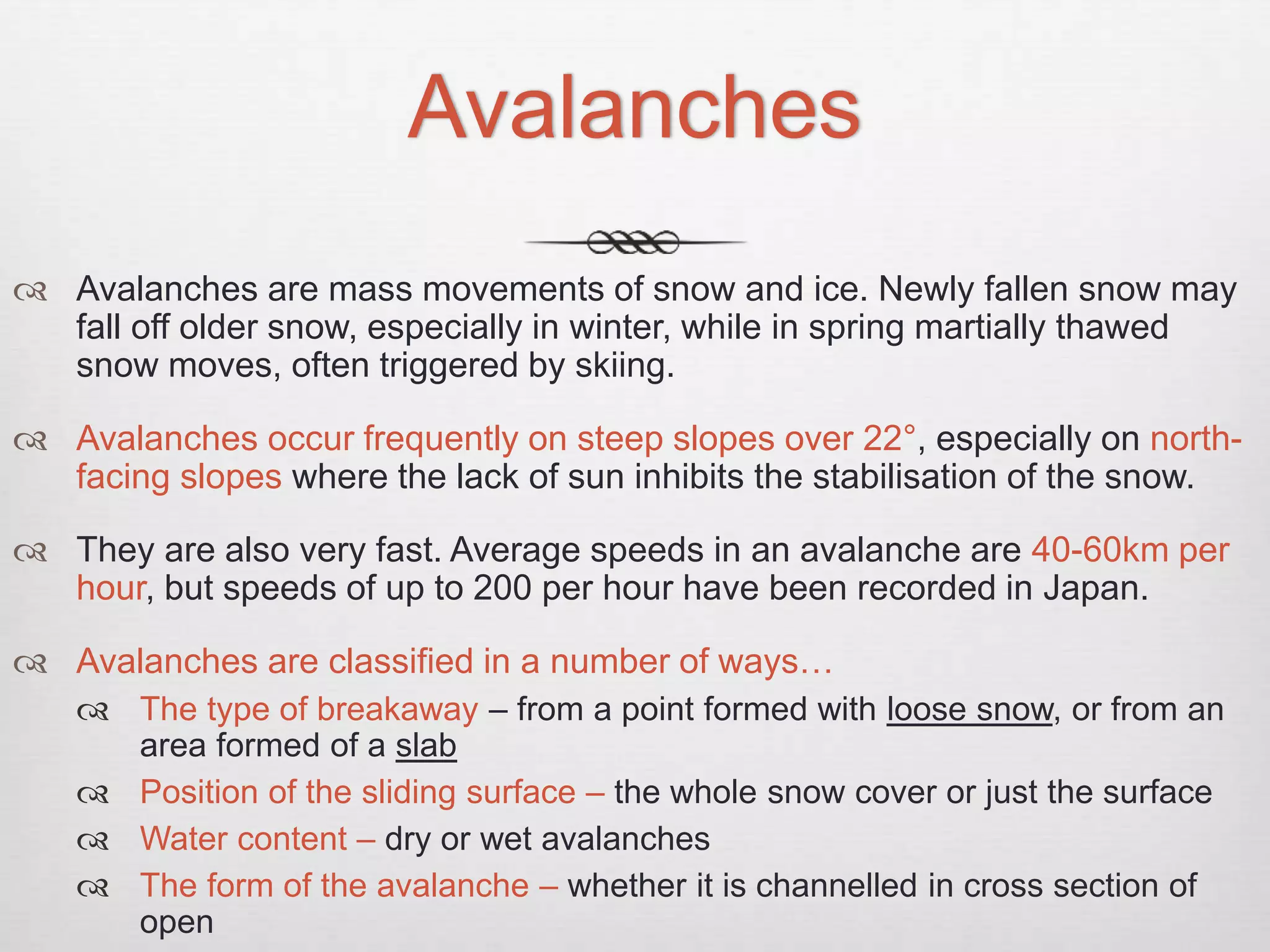 Avalanches
 Avalanches are mass movements of snow and ice. Newly fallen snow may
fall off older snow, especially in winter, while in spring martially thawed
snow moves, often triggered by skiing.
 Avalanches occur frequently on steep slopes over 22°, especially on north-
facing slopes where the lack of sun inhibits the stabilisation of the snow.
 They are also very fast. Average speeds in an avalanche are 40-60km per
hour, but speeds of up to 200 per hour have been recorded in Japan.
 Avalanches are classified in a number of ways…
 The type of breakaway – from a point formed with loose snow, or from an
area formed of a slab
 Position of the sliding surface – the whole snow cover or just the surface
 Water content – dry or wet avalanches
 The form of the avalanche – whether it is channelled in cross section of
open
 