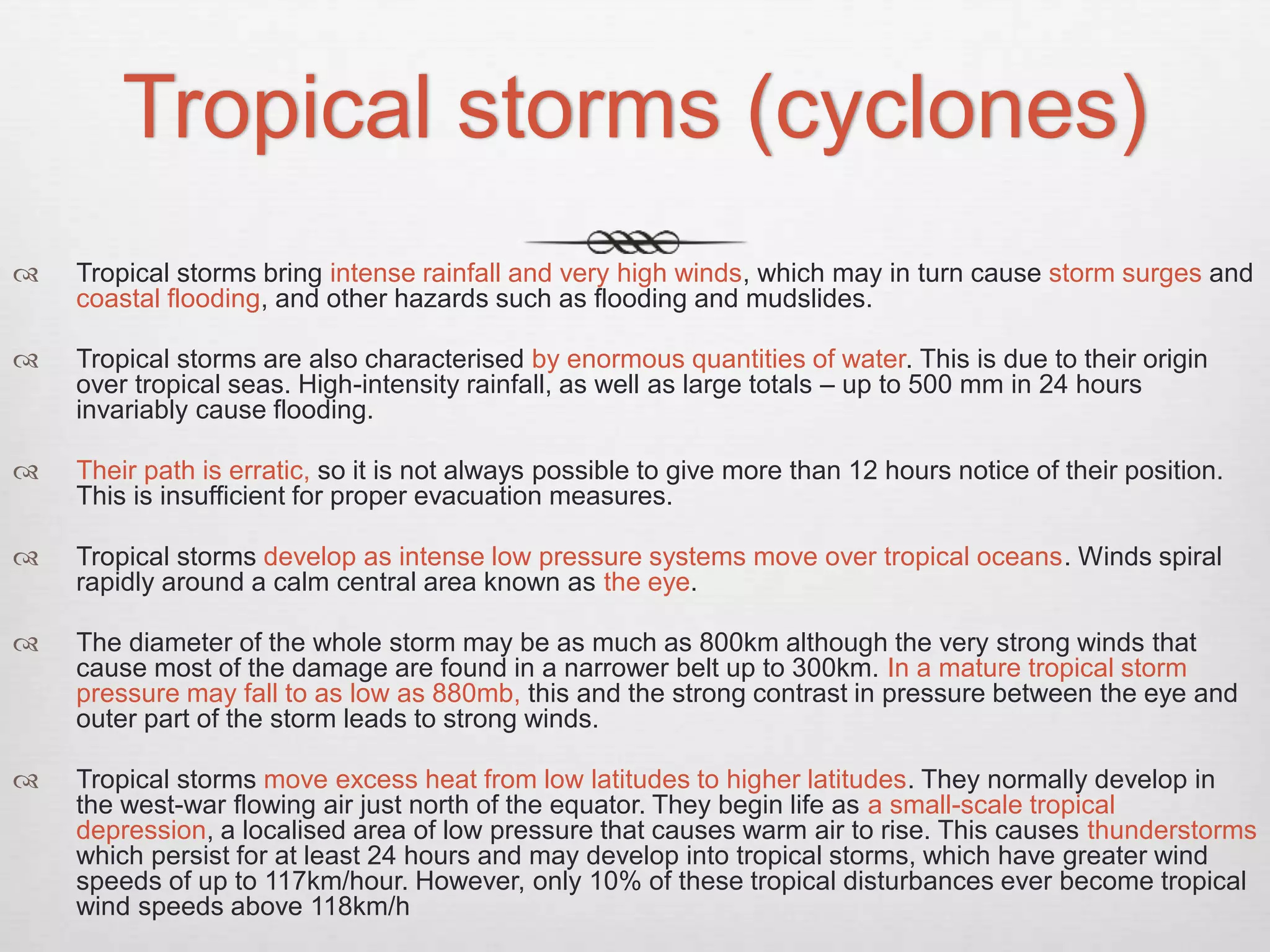 Tropical storms (cyclones)
 Tropical storms bring intense rainfall and very high winds, which may in turn cause storm surges and
coastal flooding, and other hazards such as flooding and mudslides.
 Tropical storms are also characterised by enormous quantities of water. This is due to their origin
over tropical seas. High-intensity rainfall, as well as large totals – up to 500 mm in 24 hours
invariably cause flooding.
 Their path is erratic, so it is not always possible to give more than 12 hours notice of their position.
This is insufficient for proper evacuation measures.
 Tropical storms develop as intense low pressure systems move over tropical oceans. Winds spiral
rapidly around a calm central area known as the eye.
 The diameter of the whole storm may be as much as 800km although the very strong winds that
cause most of the damage are found in a narrower belt up to 300km. In a mature tropical storm
pressure may fall to as low as 880mb, this and the strong contrast in pressure between the eye and
outer part of the storm leads to strong winds.
 Tropical storms move excess heat from low latitudes to higher latitudes. They normally develop in
the west-war flowing air just north of the equator. They begin life as a small-scale tropical
depression, a localised area of low pressure that causes warm air to rise. This causes thunderstorms
which persist for at least 24 hours and may develop into tropical storms, which have greater wind
speeds of up to 117km/hour. However, only 10% of these tropical disturbances ever become tropical
wind speeds above 118km/h
 