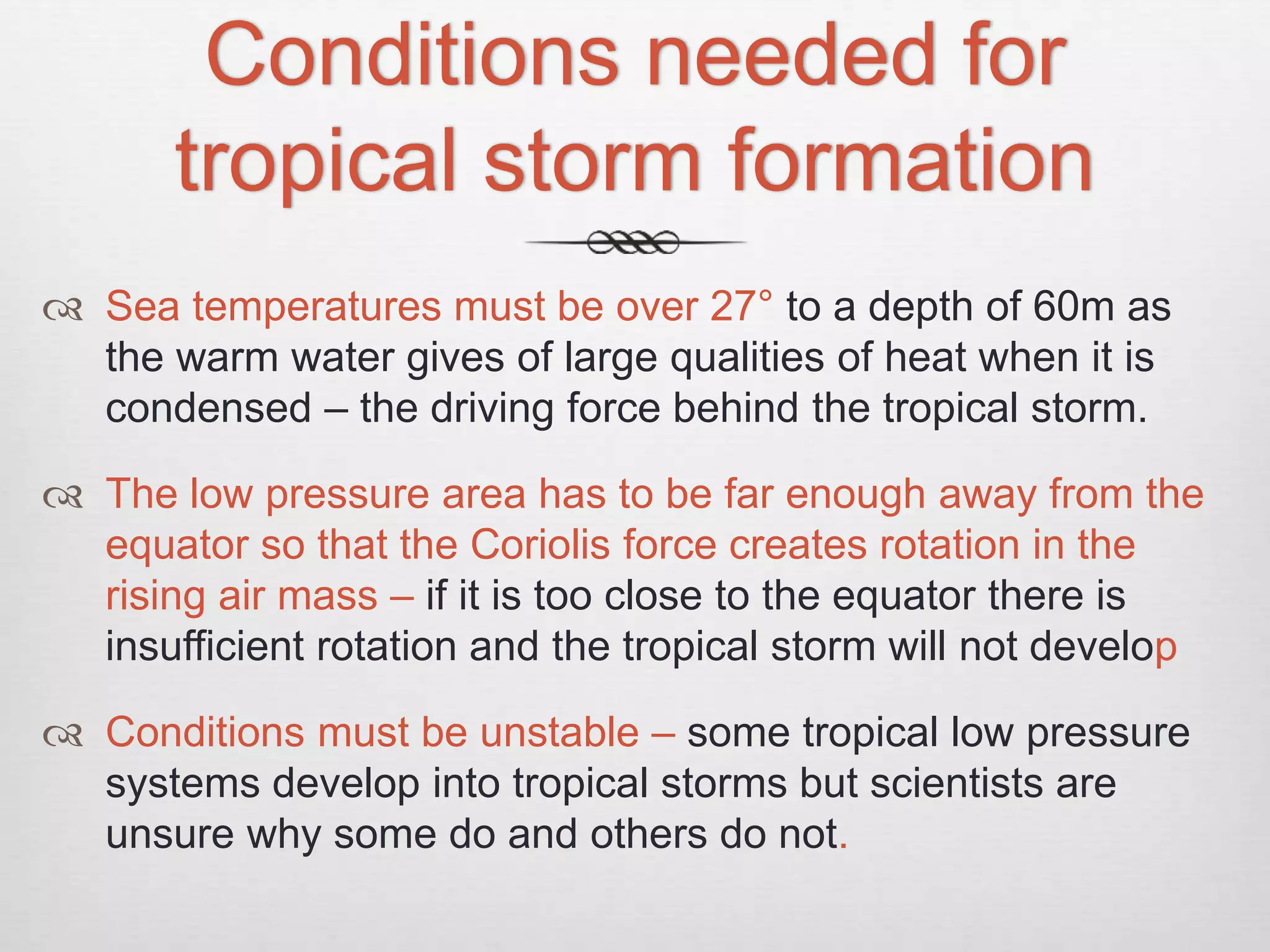 Conditions needed for
tropical storm formation
 Sea temperatures must be over 27° to a depth of 60m as
the warm water gives of large qualities of heat when it is
condensed – the driving force behind the tropical storm.
 The low pressure area has to be far enough away from the
equator so that the Coriolis force creates rotation in the
rising air mass – if it is too close to the equator there is
insufficient rotation and the tropical storm will not develop
 Conditions must be unstable – some tropical low pressure
systems develop into tropical storms but scientists are
unsure why some do and others do not.
 