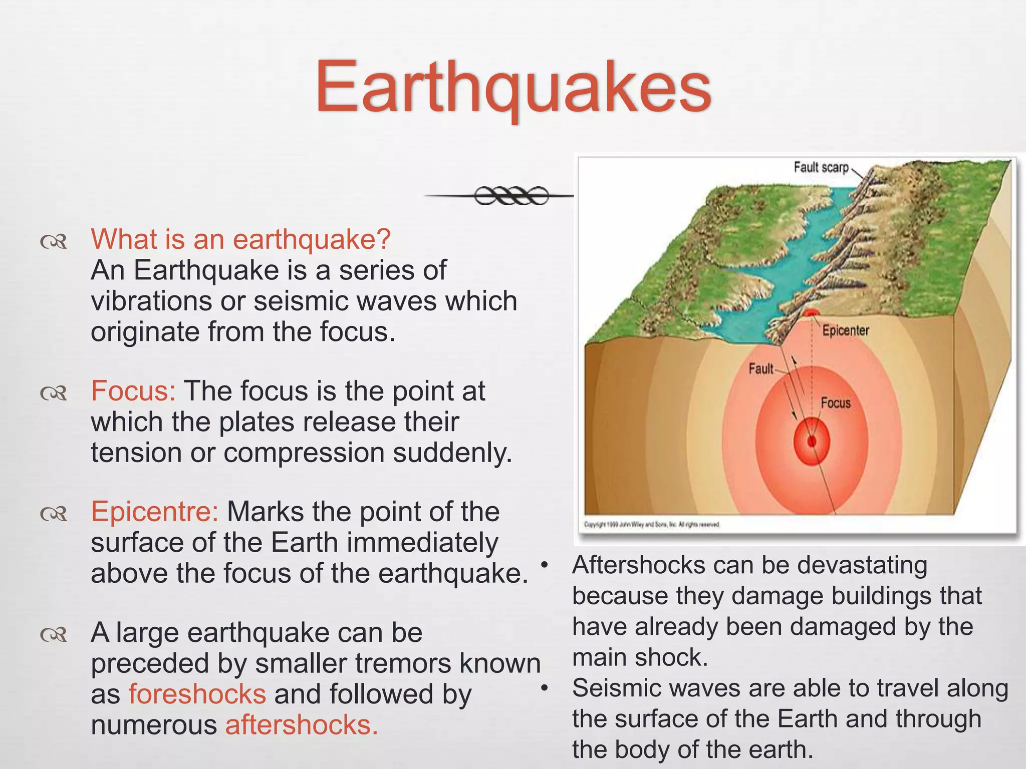 Earthquakes
 What is an earthquake?
An Earthquake is a series of
vibrations or seismic waves which
originate from the focus.
 Focus: The focus is the point at
which the plates release their
tension or compression suddenly.
 Epicentre: Marks the point of the
surface of the Earth immediately
above the focus of the earthquake.
 A large earthquake can be
preceded by smaller tremors known
as foreshocks and followed by
numerous aftershocks.
• Aftershocks can be devastating
because they damage buildings that
have already been damaged by the
main shock.
• Seismic waves are able to travel along
the surface of the Earth and through
the body of the earth.
 