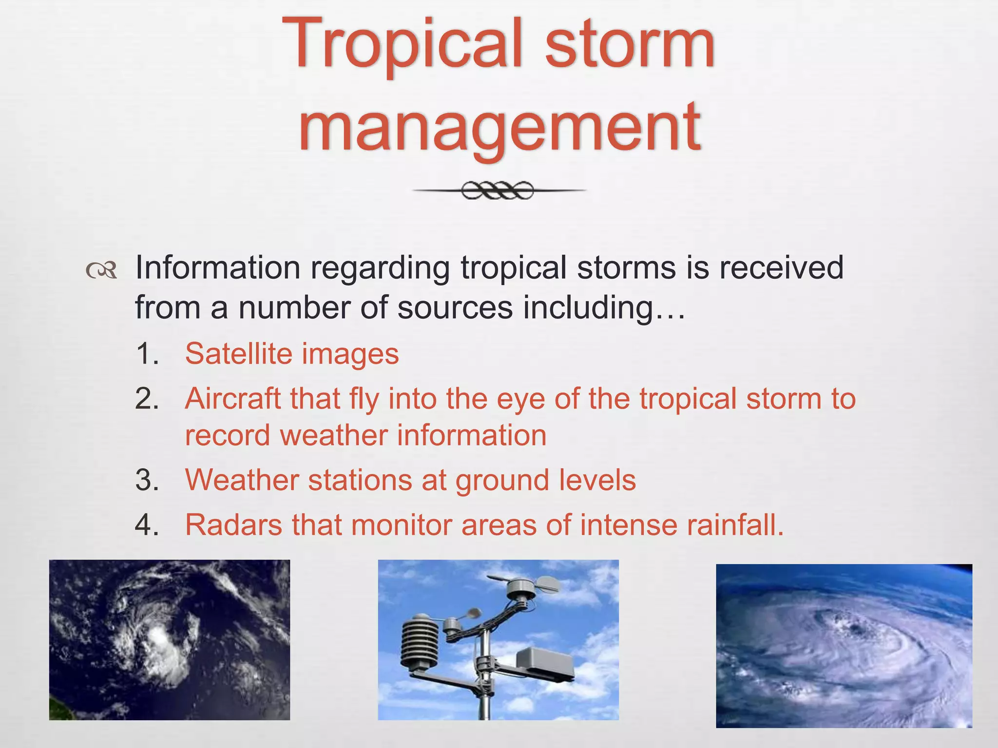 Tropical storm
management
 Information regarding tropical storms is received
from a number of sources including…
1. Satellite images
2. Aircraft that fly into the eye of the tropical storm to
record weather information
3. Weather stations at ground levels
4. Radars that monitor areas of intense rainfall.
 