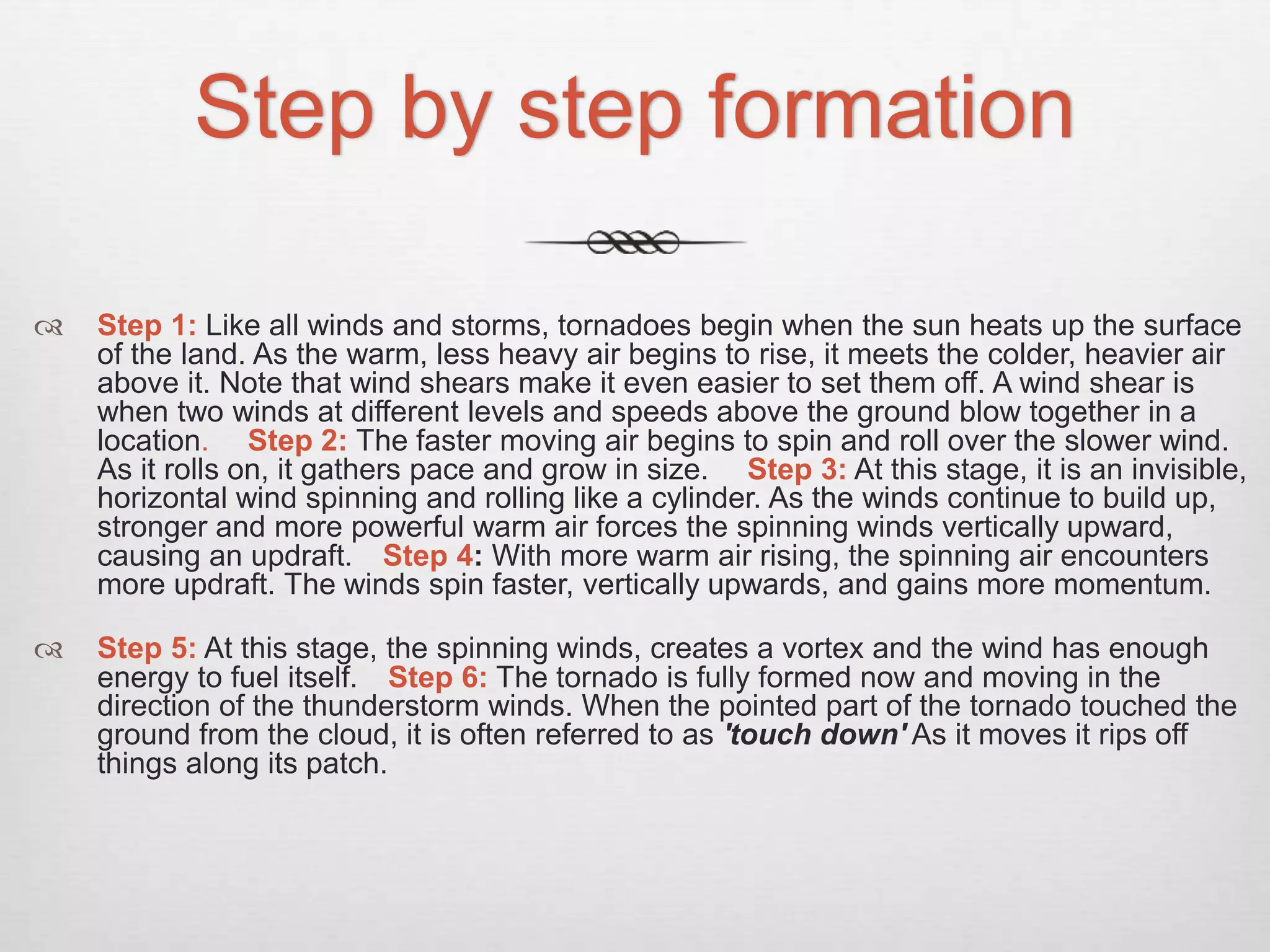 Step by step formation
 Step 1: Like all winds and storms, tornadoes begin when the sun heats up the surface
of the land. As the warm, less heavy air begins to rise, it meets the colder, heavier air
above it. Note that wind shears make it even easier to set them off. A wind shear is
when two winds at different levels and speeds above the ground blow together in a
location. Step 2: The faster moving air begins to spin and roll over the slower wind.
As it rolls on, it gathers pace and grow in size. Step 3: At this stage, it is an invisible,
horizontal wind spinning and rolling like a cylinder. As the winds continue to build up,
stronger and more powerful warm air forces the spinning winds vertically upward,
causing an updraft. Step 4: With more warm air rising, the spinning air encounters
more updraft. The winds spin faster, vertically upwards, and gains more momentum.
 Step 5: At this stage, the spinning winds, creates a vortex and the wind has enough
energy to fuel itself. Step 6: The tornado is fully formed now and moving in the
direction of the thunderstorm winds. When the pointed part of the tornado touched the
ground from the cloud, it is often referred to as 'touch down' As it moves it rips off
things along its patch.
 