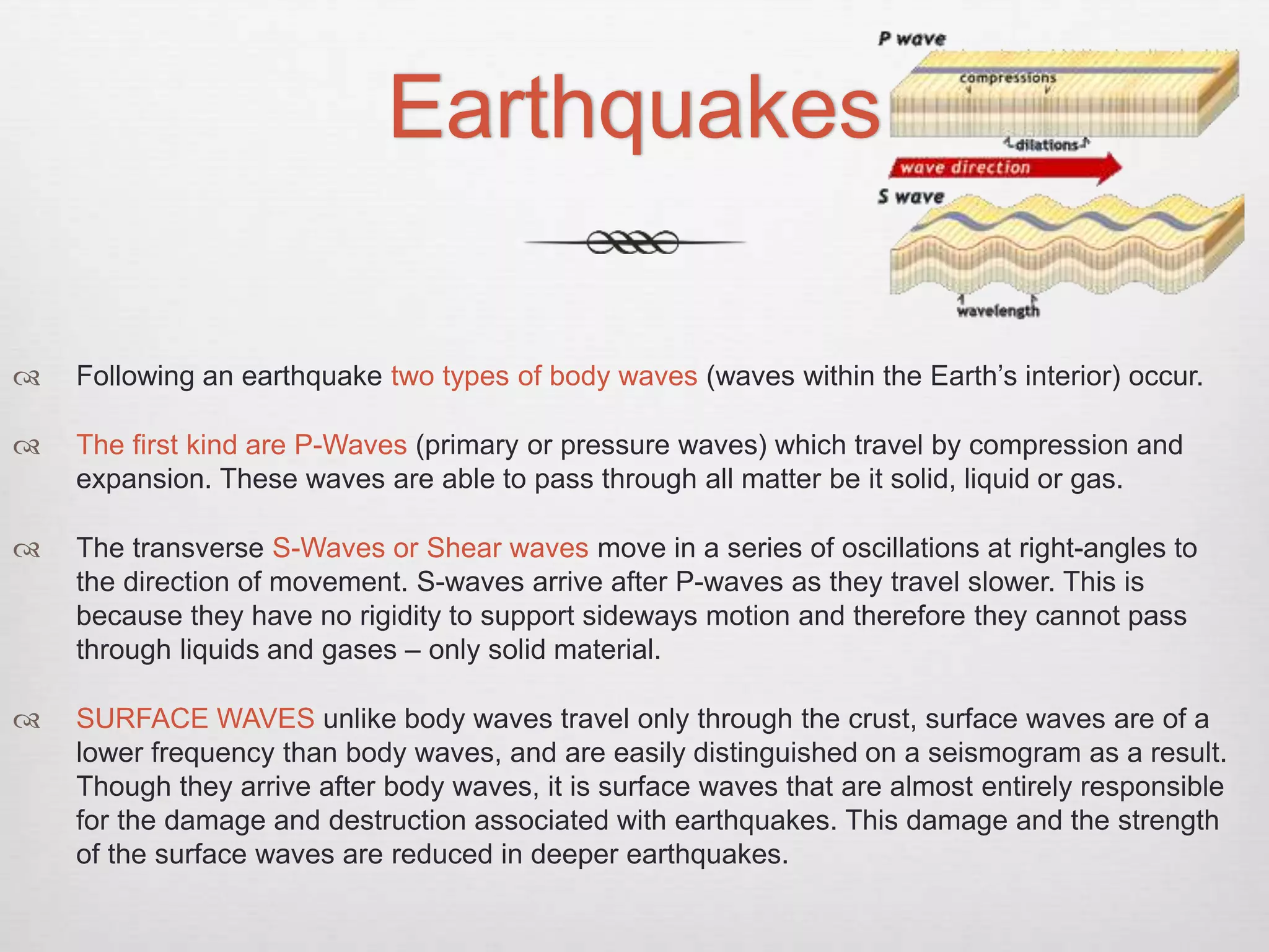 Earthquakes
 Following an earthquake two types of body waves (waves within the Earth’s interior) occur.
 The first kind are P-Waves (primary or pressure waves) which travel by compression and
expansion. These waves are able to pass through all matter be it solid, liquid or gas.
 The transverse S-Waves or Shear waves move in a series of oscillations at right-angles to
the direction of movement. S-waves arrive after P-waves as they travel slower. This is
because they have no rigidity to support sideways motion and therefore they cannot pass
through liquids and gases – only solid material.
 SURFACE WAVES unlike body waves travel only through the crust, surface waves are of a
lower frequency than body waves, and are easily distinguished on a seismogram as a result.
Though they arrive after body waves, it is surface waves that are almost entirely responsible
for the damage and destruction associated with earthquakes. This damage and the strength
of the surface waves are reduced in deeper earthquakes.
 