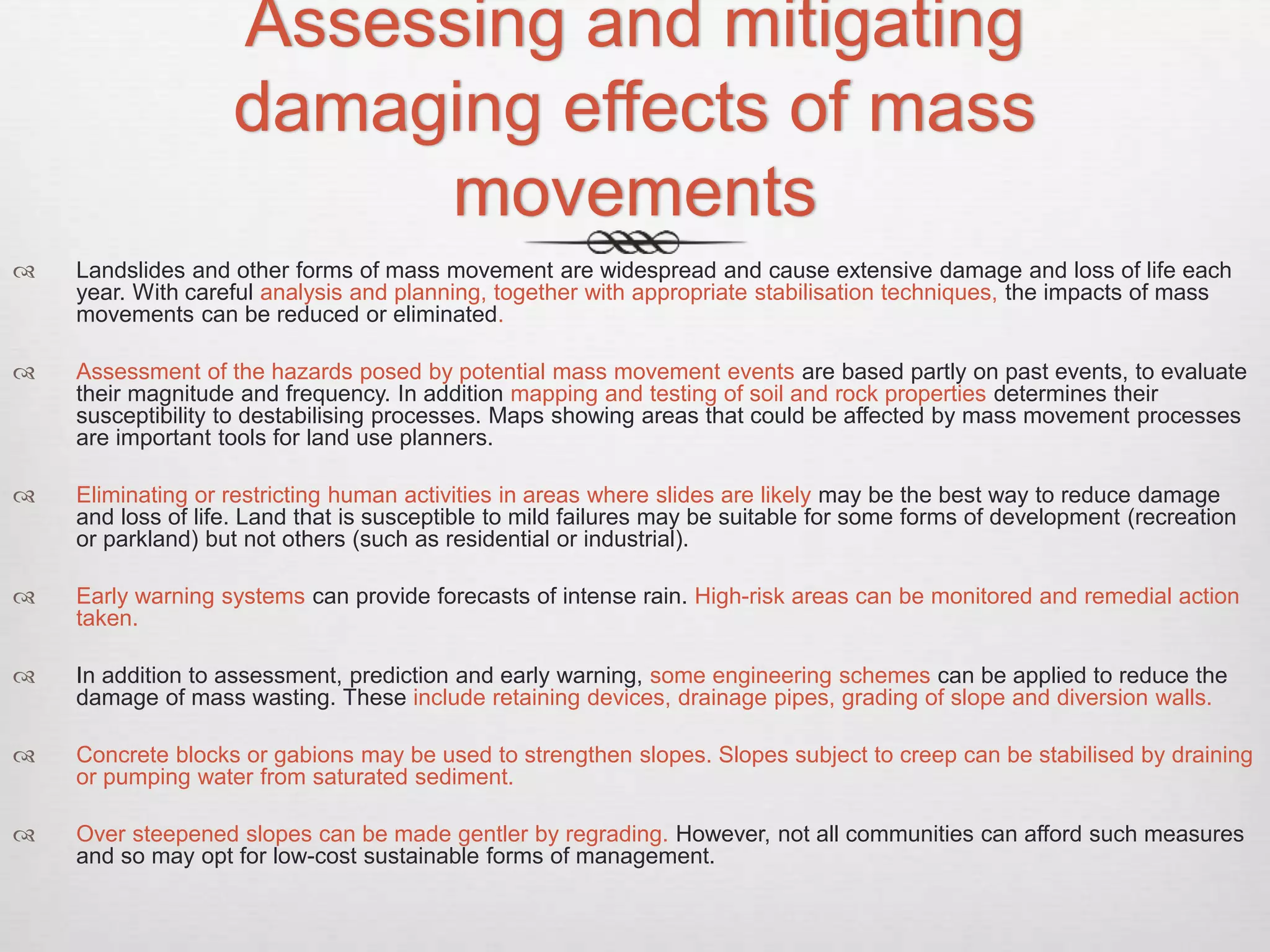 Assessing and mitigating
damaging effects of mass
movements
 Landslides and other forms of mass movement are widespread and cause extensive damage and loss of life each
year. With careful analysis and planning, together with appropriate stabilisation techniques, the impacts of mass
movements can be reduced or eliminated.
 Assessment of the hazards posed by potential mass movement events are based partly on past events, to evaluate
their magnitude and frequency. In addition mapping and testing of soil and rock properties determines their
susceptibility to destabilising processes. Maps showing areas that could be affected by mass movement processes
are important tools for land use planners.
 Eliminating or restricting human activities in areas where slides are likely may be the best way to reduce damage
and loss of life. Land that is susceptible to mild failures may be suitable for some forms of development (recreation
or parkland) but not others (such as residential or industrial).
 Early warning systems can provide forecasts of intense rain. High-risk areas can be monitored and remedial action
taken.
 In addition to assessment, prediction and early warning, some engineering schemes can be applied to reduce the
damage of mass wasting. These include retaining devices, drainage pipes, grading of slope and diversion walls.
 Concrete blocks or gabions may be used to strengthen slopes. Slopes subject to creep can be stabilised by draining
or pumping water from saturated sediment.
 Over steepened slopes can be made gentler by regrading. However, not all communities can afford such measures
and so may opt for low-cost sustainable forms of management.
 
