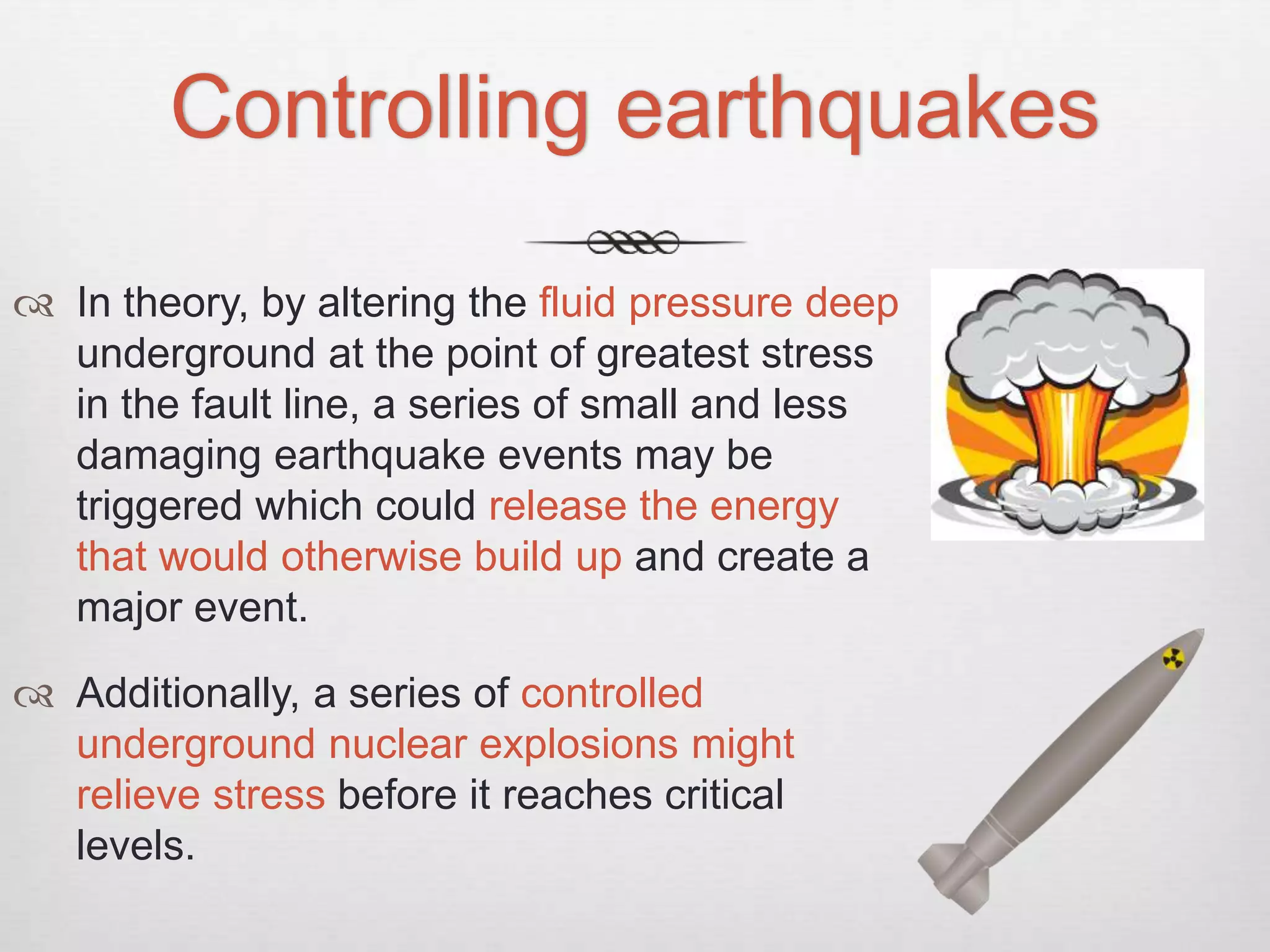 Controlling earthquakes
 In theory, by altering the fluid pressure deep
underground at the point of greatest stress
in the fault line, a series of small and less
damaging earthquake events may be
triggered which could release the energy
that would otherwise build up and create a
major event.
 Additionally, a series of controlled
underground nuclear explosions might
relieve stress before it reaches critical
levels.
 