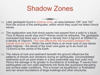 Shadow Zones
 Later geologists found a shadow zone, an area between 105° and 142°
from the source of the earthquake, within which they could not detect shock
waves.
 The explanation was that shock waves had passed from a solid to a liquid.
Thus S-Waves would stop and P-Waves would be refracted. The geologists
concluded that there was a change in density from 5.5g/cm3 at 2900km to
a density of 10g/cm3. This was effectively the boundary between the
mantle and the core. Within the earth there is an inner core of very dense
solid material – the densit of the inner core goes up to as much as
13.6/cm3 at the centre of the Earth.
 The nature of rock and sediment beneath the ground influences the
patterns of shocks and vibrations during an earthquake. Unconsolidated
sediments such as sand shake in a less predicable way than solid rock.
Hence the damage is far greater to foundations of buildings. P waves from
earthquakes can turn solid sediments into fluids like quicksand disrupting
sub surface water conditions. This is known as liquefaction or fluidisation
and can wreck foundations of large buildings and other structures.
 