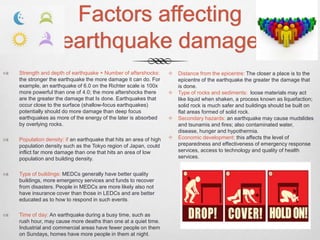 Factors affecting
earthquake damage
 Strength and depth of earthquake + Number of aftershocks:
the stronger the earthquake the more damage it can do. For
example, an earthquake of 6.0 on the Richter scale is 100x
more powerful than one of 4.0; the more aftershocks there
are the greater the damage that Is done. Earthquakes that
occur close to the surface (shallow-focus earthquakes)
potentially should do more damage than deep focus
earthquakes as more of the energy of the later is absorbed
by overlying rocks.
 Population density: if an earthquake that hits an area of high
population density such as the Tokyo region of Japan, could
inflict far more damage than one that hits an area of low
population and building density.
 Type of buildings: MEDCs generally have better quality
buildings, more emergency services and funds to recover
from disasters. People in MEDCs are more likely also not
have insurance cover than those in LEDCs and are better
educated as to how to respond in such events.
 Time of day: An earthquake during a busy time, such as
rush hour, may cause more deaths than one at a quiet time.
Industrial and commercial areas have fewer people on them
on Sundays, homes have more people in them at night.
 Distance from the epicentre: The closer a place is to the
epicentre of the earthquake the greater the damage that
is done.
 Type of rocks and sediments: loose materials may act
like liquid when shaken, a process known as liquefaction;
solid rock is much safer and buildings should be built on
flat areas formed of solid rock.
 Secondary hazards: an earthquake may cause mudslides
and tsunamis and fires; also contaminated water,
disease, hunger and hypothermia.
 Economic development: this affects the level of
preparedness and effectiveness of emergency response
services, access to technology and quality of health
services.
 