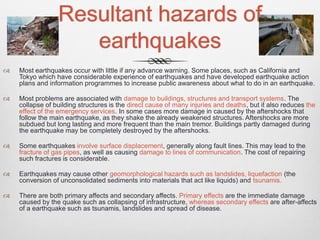Resultant hazards of
earthquakes
 Most earthquakes occur with little if any advance warning. Some places, such as California and
Tokyo which have considerable experience of earthquakes and have developed earthquake action
plans and information programmes to increase public awareness about what to do in an earthquake.
 Most problems are associated with damage to buildings, structures and transport systems. The
collapse of building structures is the direct cause of many injuries and deaths, but it also reduces the
effect of the emergency services. In some cases more damage in caused by the aftershocks that
follow the main earthquake, as they shake the already weakened structures. Aftershocks are more
subdued but long lasting and more frequent than the main tremor. Buildings partly damaged during
the earthquake may be completely destroyed by the aftershocks.
 Some earthquakes involve surface displacement, generally along fault lines. This may lead to the
fracture of gas pipes, as well as causing damage to lines of communication. The cost of repairing
such fractures is considerable.
 Earthquakes may cause other geomorphological hazards such as landslides, liquefaction (the
conversion of unconsolidated sediments into materials that act like liquids) and tsunamis.
 There are both primary affects and secondary affects. Primary effects are the immediate damage
caused by the quake such as collapsing of infrastructure, whereas secondary effects are after-affects
of a earthquake such as tsunamis, landslides and spread of disease.
 
