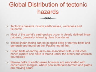 Global Distribution of tectonic
hazards
 Tectonics hazards include earthquakes, volcanoes and
tsunamis.
 Most of the world’s earthquakes occur in clearly defined linear
patterns, generally following plate boundaries.
 These linear chains can be in broad belts or narrow belts and
generally are found on the ‘Pacific ring of fire’.
 Broad belts of earthquakes are associated with subduction
zones (where one plate is forced under the other) and collision
boundaries
 Narrow belts of earthquakes however are associated with
constructive margins, where new material is formed and plates
are moving apart.
 