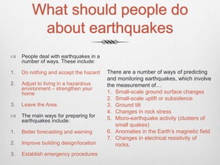 What should people do
about earthquakes
 People deal with earthquakes in a
number of ways. These include:
1. Do nothing and accept the hazard
2. Adjust to living in a hazardous
environment – strengthen your
home
3. Leave the Area.
 The main ways for preparing for
earthquakes include:
1. Better forecasting and warning
2. Improve building design/location
3. Establish emergency procedures
There are a number of ways of predicting
and monitoring earthquakes, which involve
the measurement of…
1. Small-scale ground surface changes
2. Small-scale uplift or subsidence
3. Ground tilt
4. Changes in rock stress
5. Micro-earthquake activity (clusters of
small quakes)
6. Anomalies in the Earth’s magnetic field
7. Changes in electrical resistivity of
rocks.
 