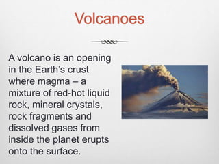 Volcanoes
A volcano is an opening
in the Earth’s crust
where magma – a
mixture of red-hot liquid
rock, mineral crystals,
rock fragments and
dissolved gases from
inside the planet erupts
onto the surface.
 