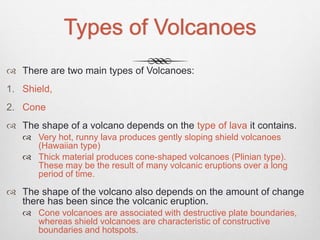 Types of Volcanoes
 There are two main types of Volcanoes:
1. Shield,
2. Cone
 The shape of a volcano depends on the type of lava it contains.
 Very hot, runny lava produces gently sloping shield volcanoes
(Hawaiian type)
 Thick material produces cone-shaped volcanoes (Plinian type).
These may be the result of many volcanic eruptions over a long
period of time.
 The shape of the volcano also depends on the amount of change
there has been since the volcanic eruption.
 Cone volcanoes are associated with destructive plate boundaries,
whereas shield volcanoes are characteristic of constructive
boundaries and hotspots.
 