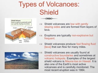 Types of Volcanoes:
Shield
 Shield volcanoes are low with gently
sloping sides and are formed from layers of
lava.
 Eruptions are typically non-explosive but
frequent.
 Shield volcanoes produce fast flowing fluid
[lava] that can flow for many miles.
 Shield volcanoes are usually found at
constructive boundaries and sometimes at
volcanic hotspots. Examples of the largest
shield volcano is Mauna loa on Hawaii. It is
also one of the Earth’s most active
volcanoes and is carefully monitored. The
most recent eruption was in 1984.
 