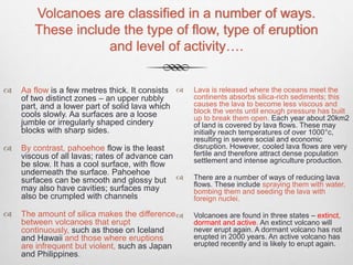Volcanoes are classified in a number of ways.
These include the type of flow, type of eruption
and level of activity….
 Aa flow is a few metres thick. It consists
of two distinct zones – an upper rubbly
part, and a lower part of solid lava which
cools slowly. Aa surfaces are a loose
jumble or irregularly shaped cindery
blocks with sharp sides.
 By contrast, pahoehoe flow is the least
viscous of all lavas; rates of advance can
be slow. It has a cool surface, with flow
underneath the surface. Pahoehoe
surfaces can be smooth and glossy but
may also have cavities; surfaces may
also be crumpled with channels
 The amount of silica makes the difference
between volcanoes that erupt
continuously, such as those on Iceland
and Hawaii and those where eruptions
are infrequent but violent, such as Japan
and Philippines.
 Lava is released where the oceans meet the
continents absorbs silica-rich sediments; this
causes the lava to become less viscous and
block the vents until enough pressure has built
up to break them open. Each year about 20km2
of land is covered by lava flows. These may
initially reach temperatures of over 1000°c,
resulting in severe social and economic
disruption. However, cooled lava flows are very
fertile and therefore attract dense population
settlement and intense agriculture production.
 There are a number of ways of reducing lava
flows. These include spraying them with water,
bombing them and seeding the lava with
foreign nuclei.
 Volcanoes are found in three states – extinct,
dormant and active. An extinct volcano will
never erupt again. A dormant volcano has not
erupted in 2000 years. An active volcano has
erupted recently and is likely to erupt again.
 