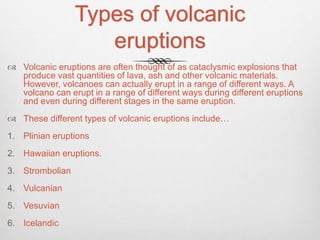 Types of volcanic
eruptions
 Volcanic eruptions are often thought of as cataclysmic explosions that
produce vast quantities of lava, ash and other volcanic materials.
However, volcanoes can actually erupt in a range of different ways. A
volcano can erupt in a range of different ways during different eruptions
and even during different stages in the same eruption.
 These different types of volcanic eruptions include…
1. Plinian eruptions
2. Hawaiian eruptions.
3. Strombolian
4. Vulcanian
5. Vesuvian
6. Icelandic
 