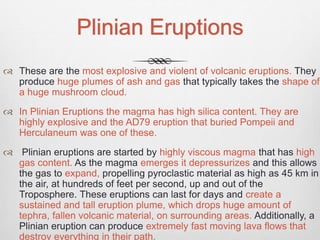 Plinian Eruptions
 These are the most explosive and violent of volcanic eruptions. They
produce huge plumes of ash and gas that typically takes the shape of
a huge mushroom cloud.
 In Plinian Eruptions the magma has high silica content. They are
highly explosive and the AD79 eruption that buried Pompeii and
Herculaneum was one of these.
 Plinian eruptions are started by highly viscous magma that has high
gas content. As the magma emerges it depressurizes and this allows
the gas to expand, propelling pyroclastic material as high as 45 km in
the air, at hundreds of feet per second, up and out of the
Troposphere. These eruptions can last for days and create a
sustained and tall eruption plume, which drops huge amount of
tephra, fallen volcanic material, on surrounding areas. Additionally, a
Plinian eruption can produce extremely fast moving lava flows that
destroy everything in their path.
 