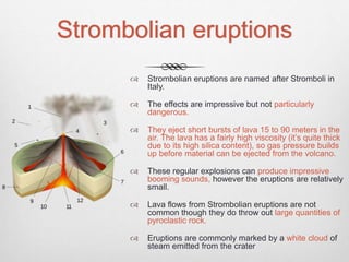 Strombolian eruptions
 Strombolian eruptions are named after Stromboli in
Italy.
 The effects are impressive but not particularly
dangerous.
 They eject short bursts of lava 15 to 90 meters in the
air. The lava has a fairly high viscosity (it’s quite thick
due to its high silica content), so gas pressure builds
up before material can be ejected from the volcano.
 These regular explosions can produce impressive
booming sounds, however the eruptions are relatively
small.
 Lava flows from Strombolian eruptions are not
common though they do throw out large quantities of
pyroclastic rock.
 Eruptions are commonly marked by a white cloud of
steam emitted from the crater
 