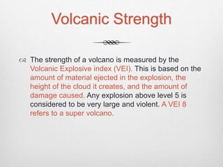 Volcanic Strength
 The strength of a volcano is measured by the
Volcanic Explosive index (VEI). This is based on the
amount of material ejected in the explosion, the
height of the cloud it creates, and the amount of
damage caused. Any explosion above level 5 is
considered to be very large and violent. A VEI 8
refers to a super volcano.
 