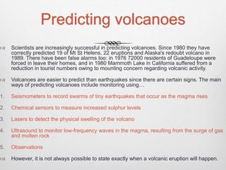 Predicting volcanoes
 Scientists are increasingly successful in predicting volcanoes. Since 1980 they have
correctly predicted 19 of Mt St Helens, 22 eruptions and Alaska's redoubt volcano in
1989. There have been false alarms too: in 1976 72000 residents of Guadeloupe were
forced in leave their homes, and in 1980 Mammoth Lake in California suffered from a
reduction in tourist numbers owing to mounting concern regarding volcanic activity.
 Volcanoes are easier to predict than earthquakes since there are certain signs. The main
ways of predicting volcanoes include monitoring using…
1. Seismometers to record swarms of tiny earthquakes that occur as the magma rises
2. Chemical sensors to measure increased sulphur levels
3. Lasers to detect the physical swelling of the volcano
4. Ultrasound to monitor low-frequency waves in the magma, resulting from the surge of gas
and molten rock
5. Observations
 However, it is not always possible to state exactly when a volcanic eruption will happen.
 
