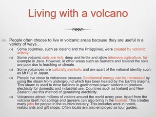 Living with a volcano
 People often choose to live in volcanic areas because they are useful in a
variety of ways…
 Some countries, such as Iceland and the Philippines, were created by volcanic
activity.
 Some volcanic soils are rich, deep and fertile and allow intensive agriculture, for
example in Java. However, in other areas such as Sumatra and Iceland the soils
are poor due to leaching or climate.
 Some volcanoes are culturally symbolic and are apart of the national identity such
as Mt Fuji in Japan.
 People live close to volcanoes because Geothermal energy can be harnessed by
using the steam from underground which has been heated by the Earth's magma.
This steam is used to drive turbines in geothermal power stations to produce
electricity for domestic and industrial use. Countries such as Iceland and New
Zealand use this method of generating electricity.
 Volcanoes attract millions of visitors around the world every year. Apart from the
volcano itself, hot springs and geysers can also bring in the tourists. This creates
many jobs for people in the tourism industry. This includes work in hotels,
restaurants and gift shops. Often locals are also employed as tour guides.
 