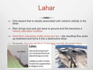 Lahar
 One hazard that is closely associated with volcanic activity is the
lahar:
 Rain brings soot and ash back to ground and this becomes a
heavily saturated mudflow
 Heat from volcanoes melts snow and ice – the resulting flow picks
up sediment and turns it into a destructive lahar.
 Example: Nevado del Ruiz, Colombia and Mt. Ruapehu New
Zealand
 