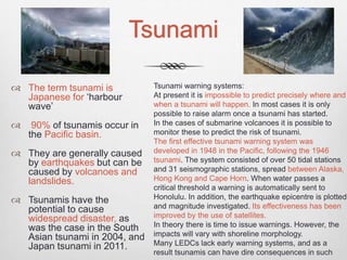 Tsunami
 The term tsunami is
Japanese for ‘harbour
wave’
 90% of tsunamis occur in
the Pacific basin.
 They are generally caused
by earthquakes but can be
caused by volcanoes and
landslides.
 Tsunamis have the
potential to cause
widespread disaster, as
was the case in the South
Asian tsunami in 2004, and
Japan tsunami in 2011.
Tsunami warning systems:
At present it is impossible to predict precisely where and
when a tsunami will happen. In most cases it is only
possible to raise alarm once a tsunami has started.
In the cases of submarine volcanoes it is possible to
monitor these to predict the risk of tsunami.
The first effective tsunami warning system was
developed in 1948 in the Pacific, following the 1946
tsunami. The system consisted of over 50 tidal stations
and 31 seismographic stations, spread between Alaska,
Hong Kong and Cape Horn. When water passes a
critical threshold a warning is automatically sent to
Honolulu. In addition, the earthquake epicentre is plotted
and magnitude investigated. Its effectiveness has been
improved by the use of satellites.
In theory there is time to issue warnings. However, the
impacts will vary with shoreline morphology.
Many LEDCs lack early warning systems, and as a
result tsunamis can have dire consequences in such
 