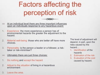 Factors affecting the
perception of risk
 At an individual level there are three important influences
upon an individuals response to any hazardous event:
1. Experience: the more experience a person has of
environmental hazards the greater the adjustment to the
hazard.
2. Material well-being: those who are better off have more
choices.
3. Personality: is the person a leader or a follower, a risk-
taker or risk-minimiser?
 Ultimately there are just three choices:
1. Do nothing and accept the hazard
2. Adjust to the situation of living in a hazardous
environment
3. Leave the area.
The level of adjustment will
depend, in part, upon the
risks caused by the
hazard…
1. Identification of the
hazards
2. Estimation of the risk
3. Evaluation of the cost
caused by hazard.
 