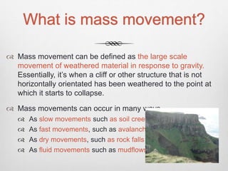 What is mass movement?
 Mass movement can be defined as the large scale
movement of weathered material in response to gravity.
Essentially, it’s when a cliff or other structure that is not
horizontally orientated has been weathered to the point at
which it starts to collapse.
 Mass movements can occur in many ways…
 As slow movements such as soil creep
 As fast movements, such as avalanches
 As dry movements, such as rock falls
 As fluid movements such as mudflows.
 